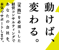 動けば、変わる。『実践』を必須とした経営コンサルティングであなたの会社を、本気でサポートします。 動けば、変わる。『実践』を必須とした経営コンサルティングであなたの会社を、本気でサポートします。