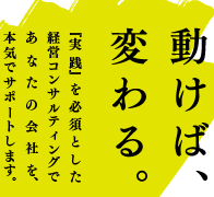 動けば、変わる。『実践』を必須とした経営コンサルティングであなたの会社を、本気でサポートします。 動けば、変わる。『実践』を必須とした経営コンサルティングであなたの会社を、本気でサポートします。