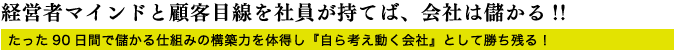 経営者マインドと顧客目線を社員が持てば、会社は儲かる!!たった90日間で儲かる仕組みの構築力を体得し『自ら考え動く会社』として勝ち残る! 経営者マインドと顧客目線を社員が持てば、会社は儲かる!!たった90日間で儲かる仕組みの構築力を体得し『自ら考え動く会社』として勝ち残る!
