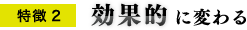 特徴2 効果的に変わる 特徴2 効果的に変わる