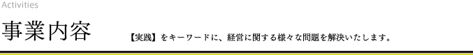 事業内容 【実践】をキーワードに、経営に関する様々な問題を解決いたします。 事業内容 【実践】をキーワードに、経営に関する様々な問題を解決いたします。