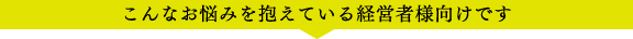 こんなお悩みを抱えている経営者様向けです